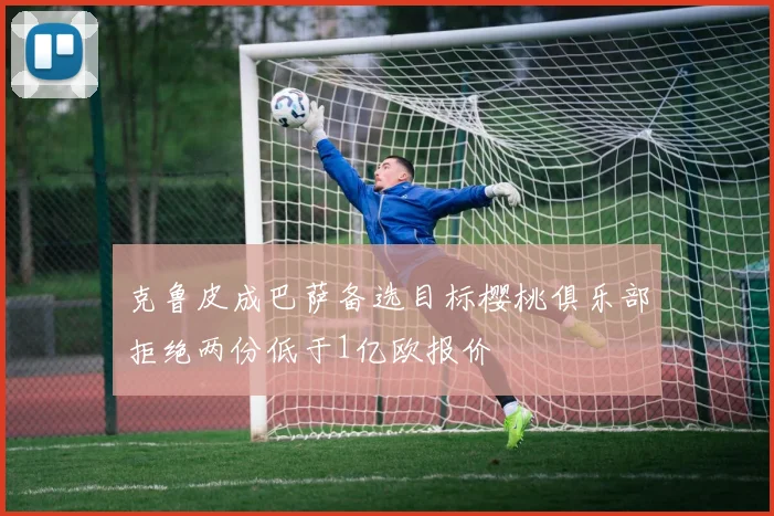 克鲁皮成巴萨备选目标樱桃俱乐部拒绝两份低于1亿欧报价