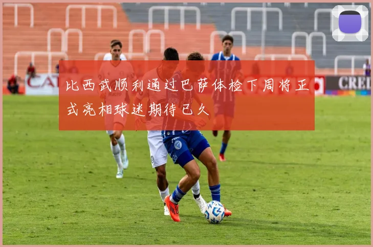 比西武顺利通过巴萨体检下周将正式亮相球迷期待已久