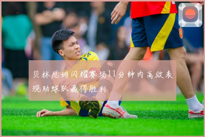 贝林厄姆闪耀赛场11分钟内高效表现助球队赢得胜利