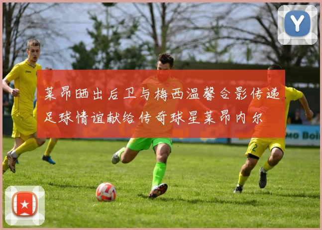 莱昂晒出后卫与梅西温馨合影传递足球情谊献给传奇球星莱昂内尔