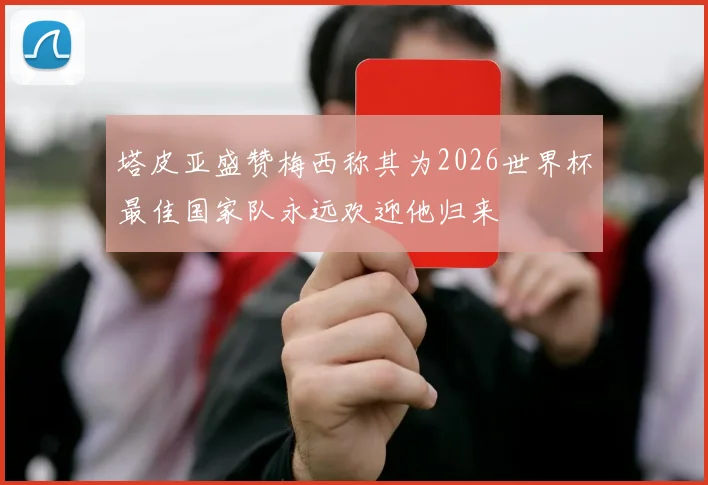 塔皮亚盛赞梅西称其为2026世界杯最佳国家队永远欢迎他归来