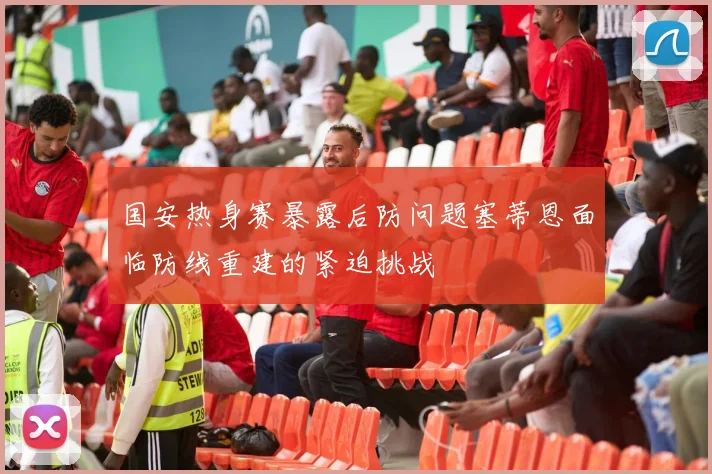 国安热身赛暴露后防问题塞蒂恩面临防线重建的紧迫挑战