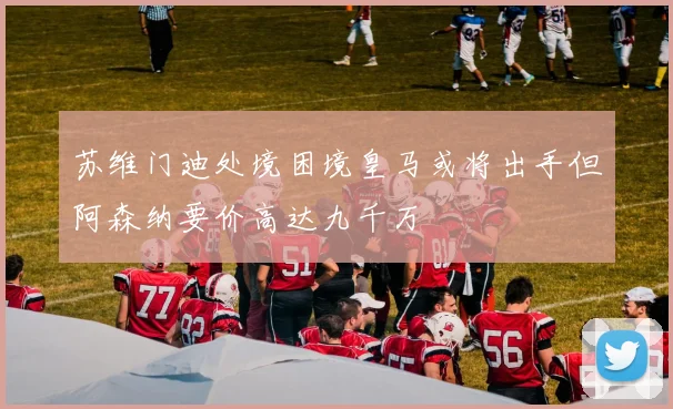 苏维门迪处境困境皇马或将出手但阿森纳要价高达九千万
