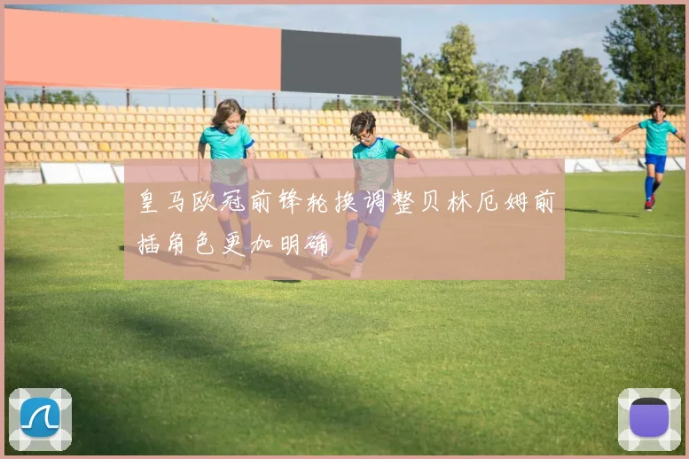 皇马欧冠前锋轮换调整贝林厄姆前插角色更加明确