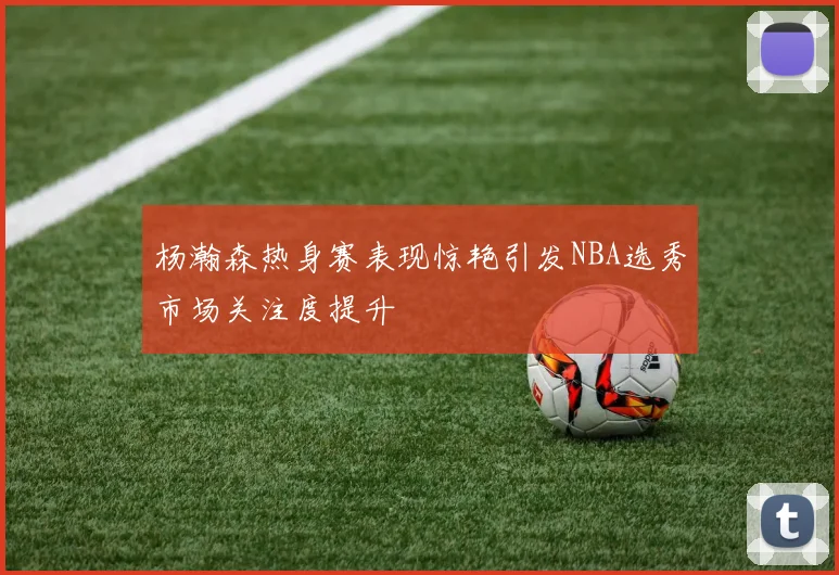 杨瀚森热身赛表现惊艳引发NBA选秀市场关注度提升