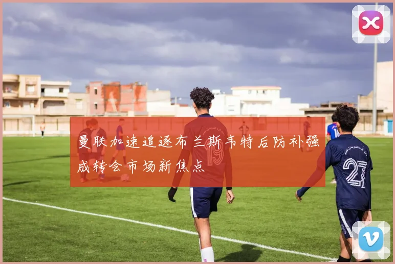 曼联加速追逐布兰斯韦特后防补强成转会市场新焦点