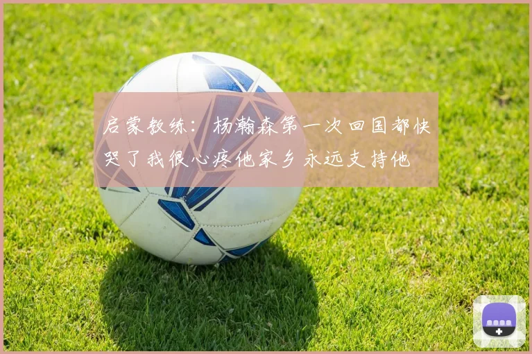 启蒙教练：杨瀚森第一次回国都快哭了我很心疼他家乡永远支持他