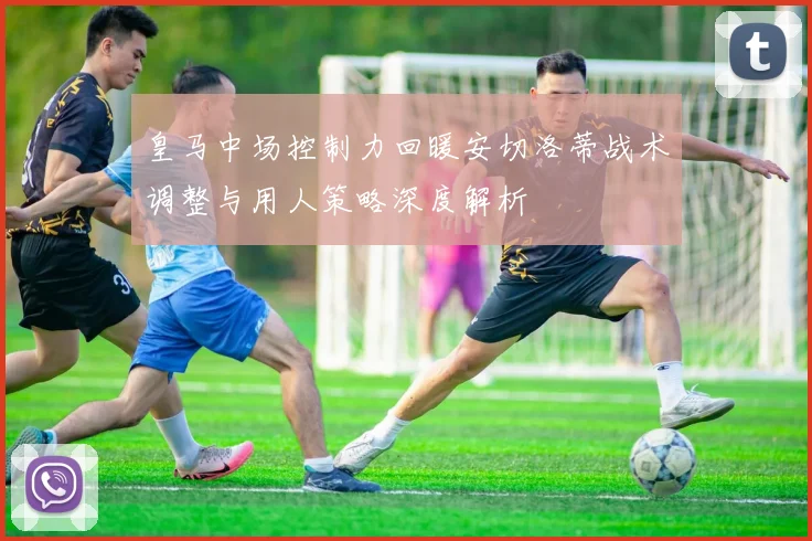 皇马中场控制力回暖安切洛蒂战术调整与用人策略深度解析