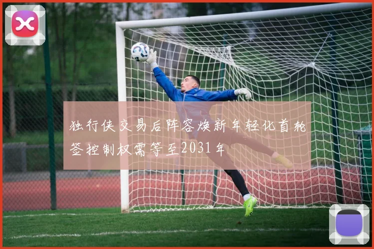 独行侠交易后阵容焕新年轻化首轮签控制权需等至2031年