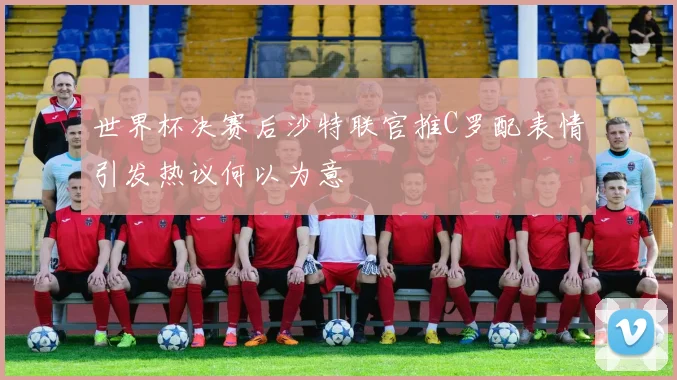 世界杯决赛后沙特联官推C罗配表情引发热议何以为意