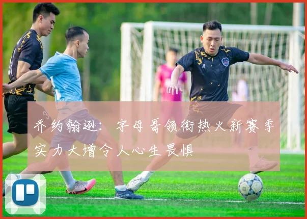 乔约翰逊：字母哥领衔热火新赛季实力大增令人心生畏惧