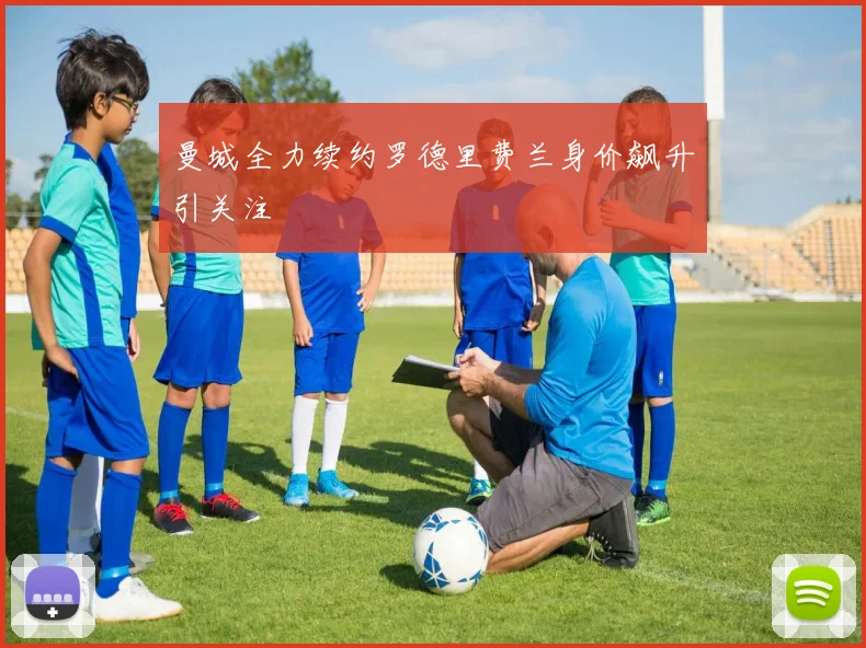 曼城全力续约罗德里费兰身价飙升引关注