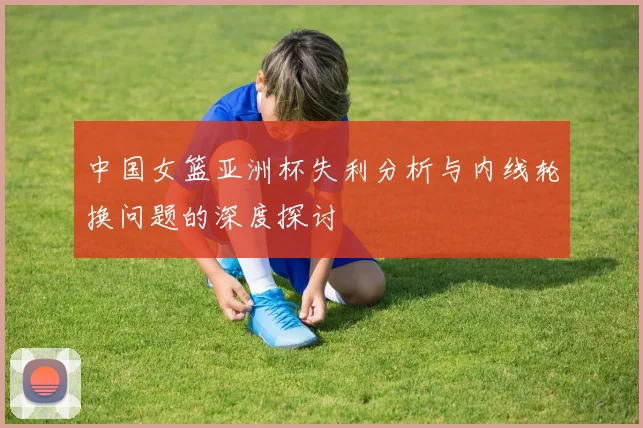 中国女篮亚洲杯失利分析与内线轮换问题的深度探讨
