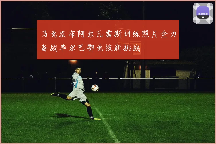 马竞发布阿尔瓦雷斯训练照片全力备战毕尔巴鄂竞技新挑战