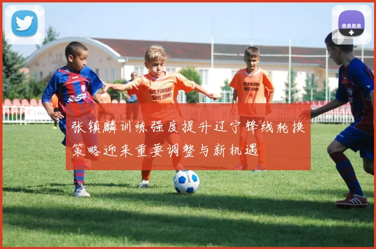 张镇麟训练强度提升辽宁锋线轮换策略迎来重要调整与新机遇