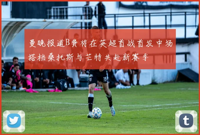 曼晚报道B费将在英超首战首发中场搭档桑托斯与芒特共赴新赛季