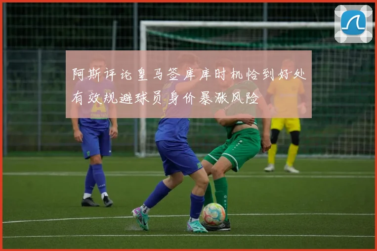 阿斯评论皇马签库库时机恰到好处有效规避球员身价暴涨风险